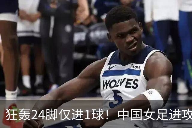 狂轰24脚仅进1球！中国女足进攻效率堪忧无缘亚运连胜